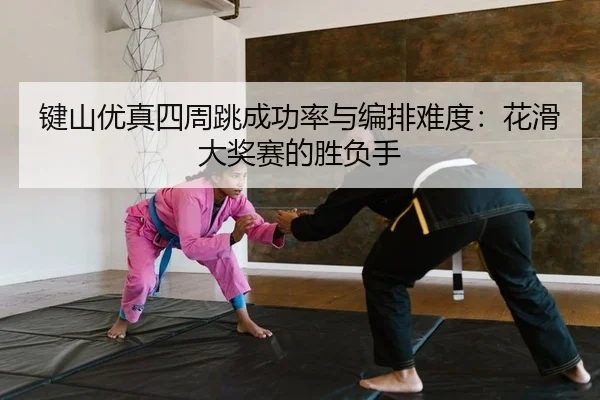 键山优真四周跳成功率与编排难度：花滑大奖赛的胜负手